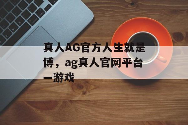 真人AG官方人生就是博，ag真人官网平台—游戏